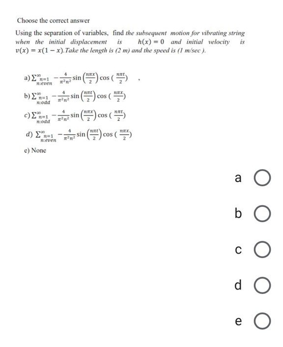 Using the separation of variables, find the subsequent motion for vibrating string
when the initial displacement is
v(x) = x(1- x).Take the length is (2 m) and the speed is (1 m/sec).
h(x) = 0 and initial velocity is
