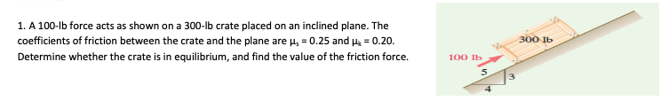 1. A 100-lb force acts as shown on a 300-lb crate placed on an inclined plane. The
coefficients of friction between the crate and the plane are u, = 0.25 and H = 0.20.
300 lb
Determine whether the crate is in equilibrium, and find the value of the friction force.
100 lb
