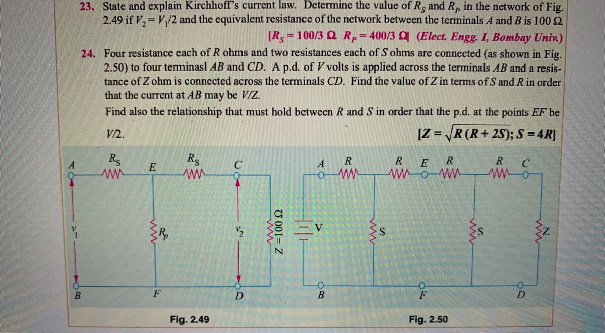 23. State and explain Kirchhoff's current law. Determine the value of R, and R, in the network of Fig.
2.49 if V, = V,/2 and the equivalent resistance of the network between the terminals A and B is 100 2
= 100/3 2 RP
400/3 (Elect. Engg. I, Bombay Univ.)
%3D
24. Four resistance each of R ohms and two resistances each of S ohms are connected (as shown in Fig.
2.50) to four terminasl AB and CD. A p.d. of V volts is applied across the terminals AB and a resis-
tance of Z ohm is connected across the terminals CD. Find the value of Z in terms of S and R in order
that the current at AB may be V/Z.
Find also the relationship that must hold between R and S in order that the p.d. at the points EF be
V/2.
[Z = R (R+2S); S = 4R]
Rs
Rs
R
E
R.
R
C
A
E
C
V
F
F
Fig. 2.49
Fig. 2.50
U 001= Z
