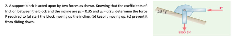 2. A support block is acted upon by two forces as shown. Knowing that the coefficients of
friction between the block and the incline are u; = 0.35 and uk = 0.25, determine the force
25°f
P required to (a) start the block moving up the incline, (b) keep it moving up, (c) prevent it
from sliding down.
800 N
