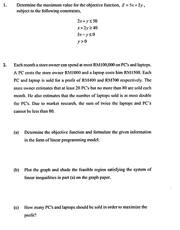 Determine the maximum value for the objective function, Z = 5x+2y,
subject to the following constraints,
1.
2x+ys 50
x+2y2 40
5x - ys0
y>0
2. Each month a store owner can spend at most RMI00,000 on PC's and laptops.
A PC costs the store owner RM1000 and a laptop costs him RMI500. Each
PC and laptop is sold for a profit of RM400 and RM700 respectively. The
store owner estimates that at least 20 PC's but no more than 80 are sold each
month. He also estimates that the number of laptops sold is at most double
the PC's. Duc to market research, the sum of twice the laptops and PC's
cannot be less than 80.
(a) Determine the objective function and formulate the given information
in the form of linear programming model.
(b) Płot the graph and shade the feasible region satisfying the system of
linear inequalities in part (a) on the graph paper.
(c) How many PC's and laptops should be sold in order to maximize the
profit?
