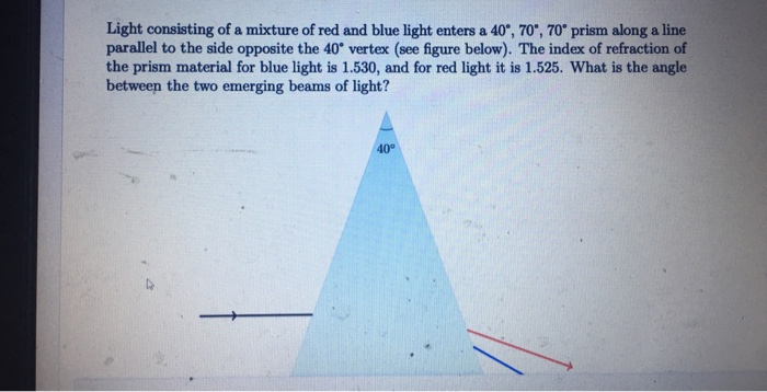 Light consisting of a mixture of red and blue light enters a 40°, 70°, 70° prism along a line
parallel to the side opposite the 40° vertex (see figure below). The index of refraction of
the prism material for blue light is 1.530, and for red light it is 1.525. What is the angle
between the two emerging beams of light?
40
