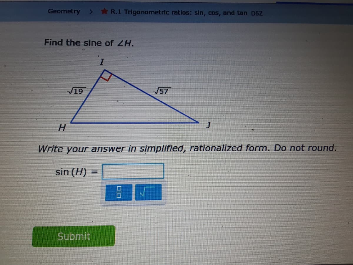 Geometry
*R.1 Trigonometric ratios: sin, cos, and tan D5Z
Find the sine of ZH.
19
V57
H.
Write your answer in simplified, rationalized form. Do not round.
sin (H) =
Submit

