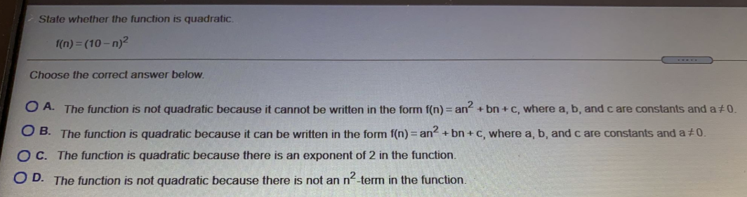 State whether the function is quadratic.
f(n) = (10 – n)2
Choose the correct answer below.
O A. The function is not quadratic because it cannot be written in the form f(n) = an + bn + C, where a, b, and c are constants and a 0.
O B. The function is quadratic because it can be written in the form f(n) = an? + bn + c, where a, b, and c are constants and a±0.
OC. The function is quadratic because there is an exponent of 2 in the function.
O D. The function is not quadratic because there is not an n-term in the function.
