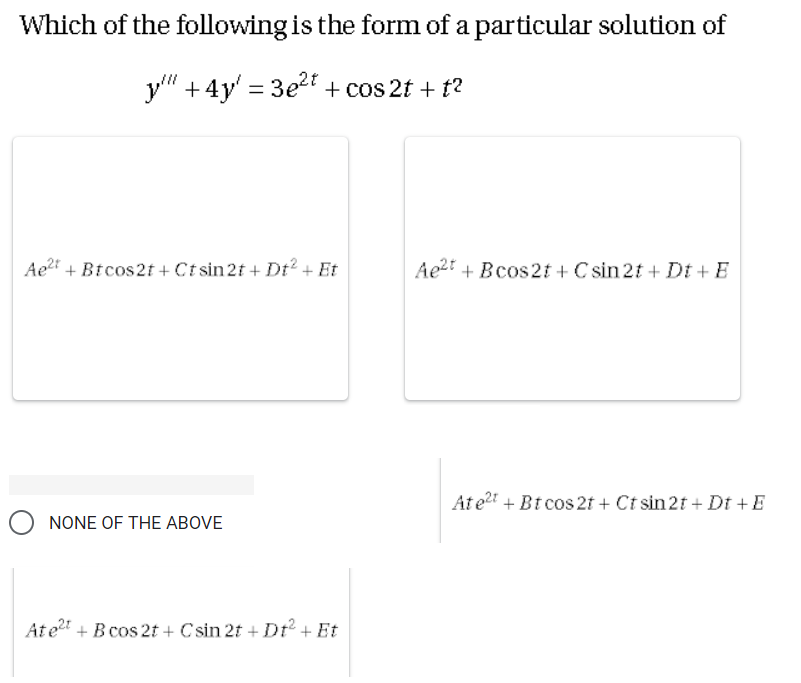 Which of the following is the form of a particular solution of
y" +4y' = 3e2t + cos 2t + t?
Ae" + Btcos2t + Ct sin 2f + Dt? + Et
Ae2 + Bcos2t + C sin 2t + Dt + E
At et + Bt cos 2f + Ct sin 2t + Dt +E
O NONE OF THE ABOVE
At e + B cos 2t + C sin 2f + Dt + Et
