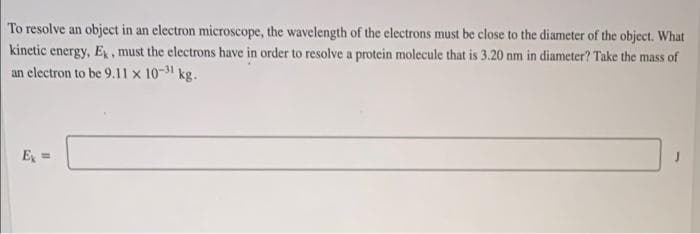 To resolve an object in an electron microscope, the wavelength of the electrons must be close to the diameter of the object. What
kinetic energy, E, must the electrons have in order to resolve a protein molecule that is 3.20 nm in diameter? Take the mass of
an electron to be 9.11 x 10-31 kg.
E =
