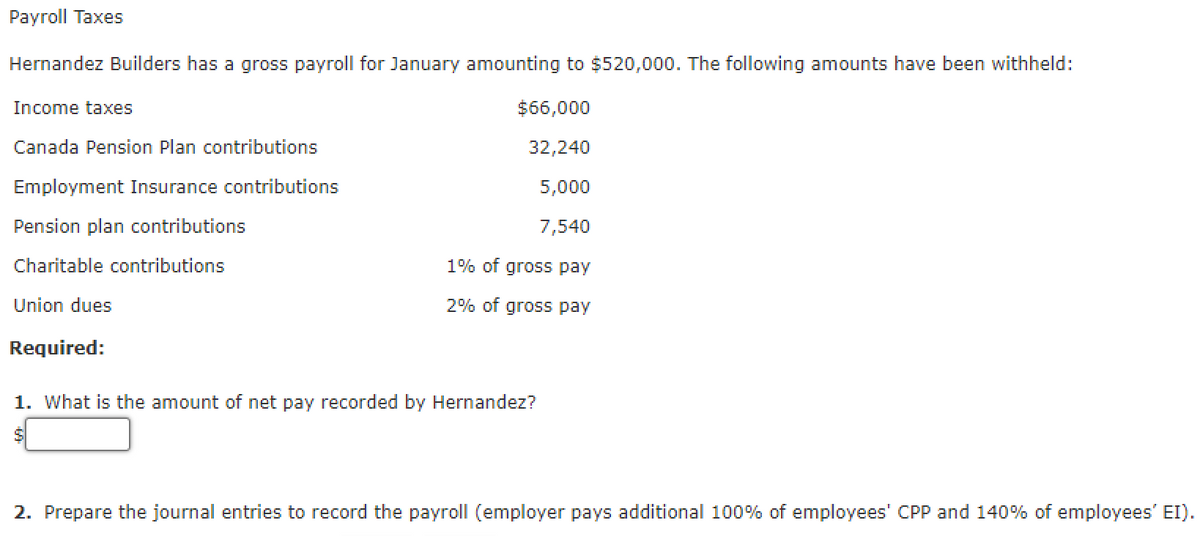 Payroll Taxes
Hernandez Builders has a gross payroll for January amounting to $520,000. The following amounts have been withheld:
Income taxes
$66,000
Canada Pension Plan contributions
32,240
Employment Insurance contributions
5,000
Pension plan contributions
7,540
Charitable contributions
1% of gross pay
Union dues
2% of gross pay
Required:
1. What is the amount of net pay recorded by Hernandez?
2. Prepare the journal entries to record the payroll (employer pays additional 100% of employees' CPP and 140% of employees' EI).
