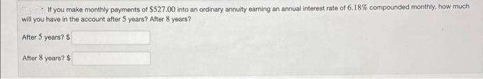 If you make monthly payments of $527.00 into an ordinary annuity earning an annual interest rate of 6.18% compounded monthly, how much
will you have in the account after 5 years? After 8 years?
After 5 years? $
After 8 years? $
