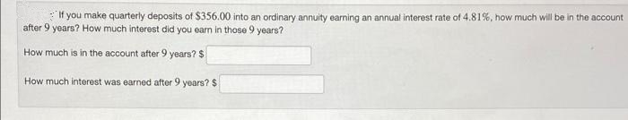 If you make quarterly deposits of $356.00 into an ordinary annuity earning an annual interest rate of 4.81%, how much will be in the account
after 9 years? How much interest did you earn in those 9 years?
How much is in the account after 9 years?$
How much interest was earned after 9 years? $
