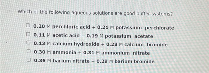 Which of the following aqueous solutions are good buffer systems?
O 0.20 M perchloric acid + 0.21 M potassium perchlorate
O 0.11 M acetic acid + 0.19 M potassium acetate
O 0.13 M calcium hydroxide + 0.28 M calcium bromide
O 0.30 M ammonia + 0.31 M ammonium nitrate
O 0.36 M barium nitrate + 0.29 M barium bromide
