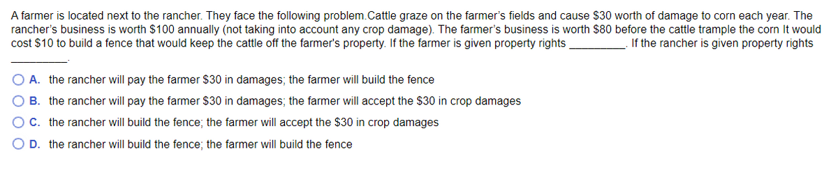 A farmer is located next to the rancher. They face the following problem.Cattle graze on the farmer's fields and cause $30 worth of damage to corn each year. The
rancher's business is worth $100 annually (not taking into account any crop damage). The farmer's business is worth $80 before the cattle trample the corn It would
cost $10 to build a fence that would keep the cattle off the farmer's property. If the farmer is given property rights
If the rancher is given property rights
O A. the rancher will pay the farmer $30 in damages; the farmer will build the fence
B. the rancher will pay the farmer $30 in damages; the farmer will accept the $30 in crop damages
OC. the rancher will build the fence; the farmer will accept the $30 in crop damages
D. the rancher will build the fence; the farmer will build the fence
