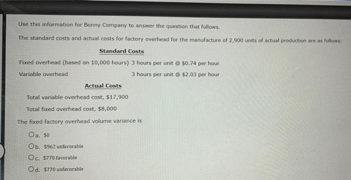 Use this information for Bonny Company to answer the question that follows.
The standard costs and actual costs for factory overhead for the manufacture of 2,900 units of actual production are as follows:
Standard Costs
Fixed overhead (based on 10,000 hours) 3 hours per unit @ $0.74 per hour
Variable overhead
3 hours per unit @ $2.03 per hour
Actual Costs
Total variable overhead cost, $17,900
Total fixed overhead cost, $8,000
The fixed factory overhead volume variance is
Oa, so
Ob. S962 unfavorable
Oc. $770 favorable
Od. $770 unfavorable
