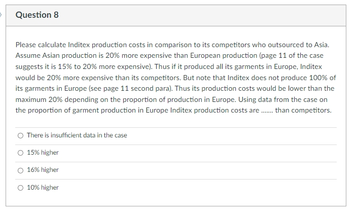 Question 8
Please calculate Inditex production costs in comparison to its competitors who outsourced to Asia.
Assume Asian production is 20% more expensive than European production (page 11 of the case
suggests it is 15% to 20% more expensive). Thus if it produced all its garments in Europe, Inditex
would be 20% more expensive than its competitors. But note that Inditex does not produce 100% of
its garments in Europe (see page 11 second para). Thus its production costs would be lower than the
maximum 20% depending on the proportion of production in Europe. Using data from the case on
the proportion of garment production in Europe Inditex production costs are . than competitors.
There is insufficient data in the case
15% higher
16% higher
10% higher
