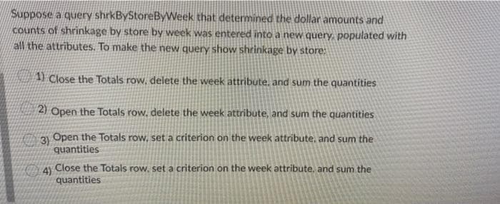 Suppose a query shrkByStoreByWeek that determined the dollar amounts and
counts of shrinkage by store by week was entered into a new query, populated with
all the attributes. To make the new query show shrinkage by store:
1 Close the Totals row, delete the week attribute, and sum the quantities
2) Open the Totals row, delete the week attribute, and sum the quantities
3)
Open the Totals row, set a criterion on the week attribute, and sum the
quantities
4 Close the Totals row, set a criterion on the week attribute, and sum the
quantities
