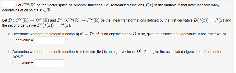 , Let C" (R) be the vector space of "smooth" functions, i.e., real-valued functions f(x) in the variable z that have infinitely many
derivatives at all points x E R.
Let D: C* (IR) → C¤(R) and D² : C∞ (R) → C°(R) be the linear transformations defined by the first derivative D(f(x)) = f'(x) and
the second derivative D²(f(x)) = f"(x).
a. Determine whether the smooth function g(x) = 7e1z is an eigenvector of D. If so, give the associated eigenvalue. If not, enter NONE.
Eigenvalue =
b. Determine whether the smooth function h(x) = sin(9x) is an eigenvector of D2. If so, give the associated eigenvalue. If not, enter
%3D
NONE.
Eigenvalue =
