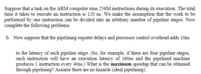 Suppose that a task on the ARM computer runs 256M instructions during its execution. The total
time it takes to execute an instruction is 120 ns. We make the assumption that the work to be
performed by one instruction can be divided into an arbitrary number of pipeline stages. Now
complete the following problems.
b. Now suppose that the pipelining register delays and processor control overhead adds 10ns
to the latency of each pipeline stage. (So, for example, if there are four pipeline stages,
each instruction will have an execution latency of 160ns and the pipelined machine
produces 1 instruction every 40ns.) What is the maximum speedup that can be obtained
through pipelining? Assume there are no hazards (ideal pipelining).
