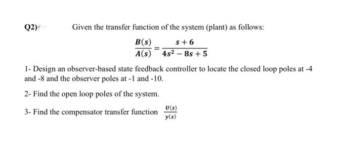 Q2)
Given the transfer function of the system (plant) as follows:
B(s)
A(s)
s+6
4s2 – 8s + 5
1- Design an observer-based state feedback controller to locate the closed loop poles at -4
and -8 and the observer poles at -1 and -10.
2- Find the open loop poles of the system.
3- Find the compensator transfer function
U(s)
y(s)
