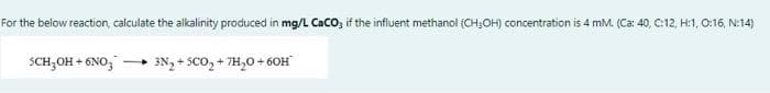 For the below reaction, calculate the aikalinity produced in mg/L CaCO, if the influent methanol (CH;OH) concentration is 4 mM. (Ca: 40, C:12, H:1, O:16, N:14)
SCH;OH + 6NO,
3N, + SCO, + 7H,0+ 60H
