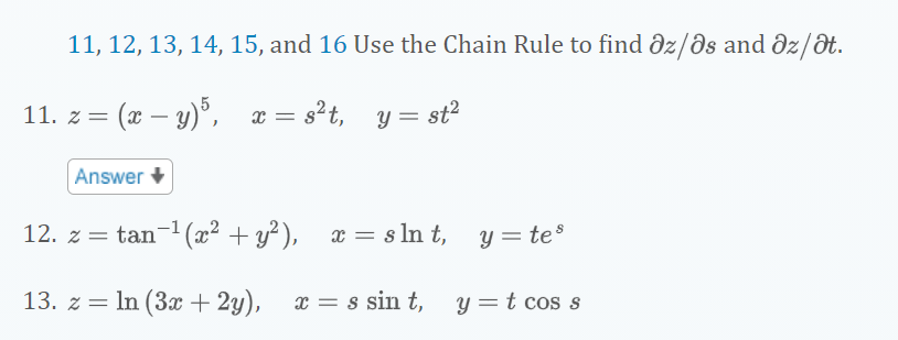 11, 12, 13, 14, 15, and 16 Use the Chain Rule to find dz/ðs and dz/dt.
11. z = (x – y)°, x = s²t, y =
= st?
Answer
12. z = tan-1 (x² + y²),
x = s ln t,
y = tes
13. z = In (3x + 2y),
x = s sin t, y=t cos s
