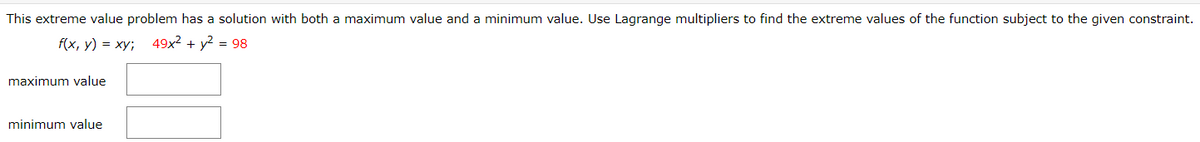 This extreme value problem has a solution with both a maximum value and a minimum value. Use Lagrange multipliers to find the extreme values of the function subject to the given constraint.
f(x, y) = xy;
49x2 + y2 = 98
maximum value
minimum value
