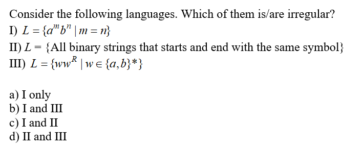 Consider the following languages. Which of them is/are irregular?
I) L = {a"b" | m = n}
II) L = {All binary strings that starts and end with the same symbol}
III) L = {ww* | w E{a,b}*}
R
a) I only
b) I and III
c) I and II
d) II and III
