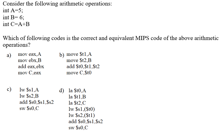 Consider the following arithmetic operations:
int A=5;
int B= 6;
int C=A+B
Which of following codes is the correct and equivalent MIPS code of the above arithmetic
operations?
a)
mov ebx,B
add eax,ebx
b) move $t1,A
move $t2,B
add $t0,$t1,$t2
mov eax,A
mov C,eax
move C,$t0
c)
lw $s1,A
lw $s2,B
add $s0,$s1,$s2
sw $s0,C
d) la $t0,A
la $t1,B
la $t2,C
lw $s1,($t0)
lw $s2,($t1)
add $s0,$s1,$s2
sw $s0,C
