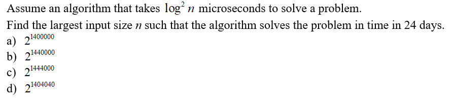 Assume an algorithm that takes log n microseconds to solve a problem.
Find the largest input size n such that the algorithm solves the problem in time in 24 days.
a) 21400000
b) 21440000
c) 21444000
d) 21404040
