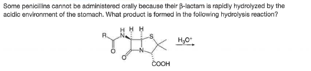 Some penicillins cannot be administered orally because their B-lactam is rapidly hydrolyzed by the
acidic environment of the stomach. What product is formed in the following hydrolysis reaction?
H H H
R
H30*
ČOOH
