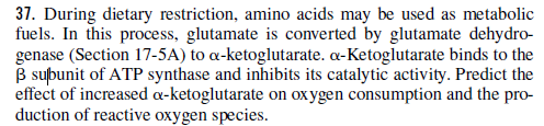 37. During dietary restriction, amino acids may be used as metabolic
fuels. In this process, glutamate is converted by glutamate dehydro-
genase (Section 17-5A) to a-ketoglutarate. a-Ketoglutarate binds to the
B subunit of ATP synthase and inhibits its catalytic activity. Predict the
effect of increased a-ketoglutarate on ox ygen consumption and the pro-
duction of reactive oxygen species.
