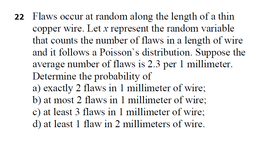 22 Flaws occur at random along the length of a thin
copper wire. Let x represent the random variable
that counts the number of flaws in a length of wire
and it follows a Poisson's distribution. Suppose the
average number of flaws is 2.3 per 1 millimeter.
Determine the probability of
a) exactly 2 flaws in 1 millimeter of wire;
b) at most 2 flaws in 1 millimeter of wire;
c) at least 3 flaws in 1 millimeter of wire;
d) at least 1 flaw in 2 millimeters of wire.
