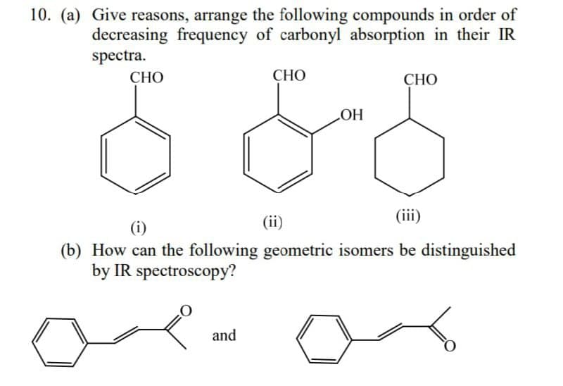 10. (a) Give reasons, arrange the following compounds in order of
decreasing frequency of carbonyl absorption in their IR
spectra.
CHO
CHO
CHO
LOH
(iii)
(i)
(b) How can the following geometric isomers be distinguished
by IR spectroscopy?
and