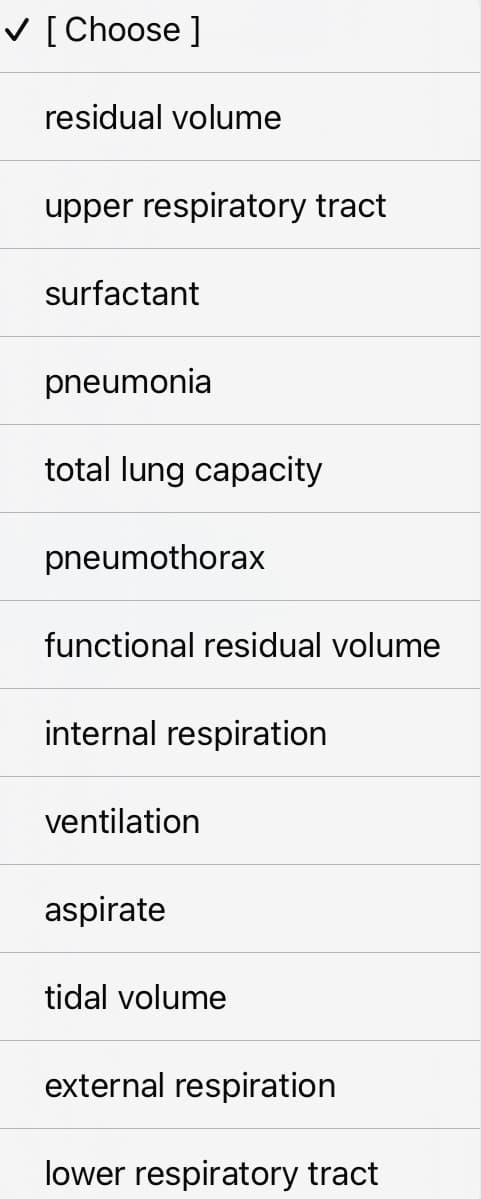 ✓ [Choose ]
residual volume
upper respiratory tract
surfactant
pneumonia
total lung capacity
pneumothorax
functional residual volume
internal respiration
ventilation
aspirate
tidal volume
external respiration
lower respiratory tract