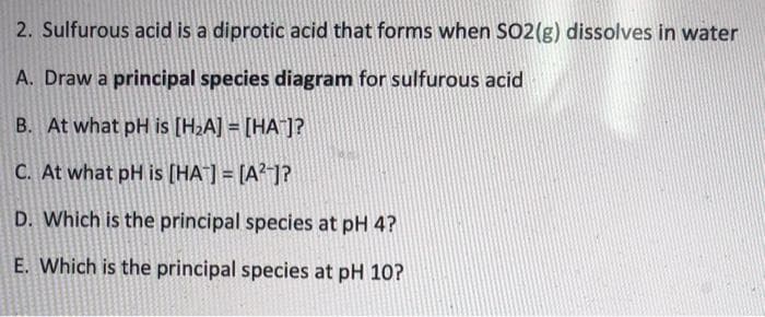 2. Sulfurous acid is a diprotic acid that forms when SO2(g) dissolves in water
A. Draw a principal species diagram for sulfurous acid
B. At what pH is [H2A] = [HA¯]?
C. At what pH is [HA¯] = [A?-]?
D. Which is the principal species at pH 4?
E. Which is the principal species at pH 10?
