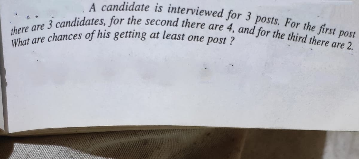 What are chances of his getting at least one post ?
there are 3 candidates, for the second there are 4, and for the third there are 2.
A candidate is interviewed for 3 posts. For the first post

