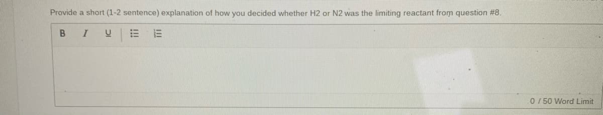 Provide a short (1-2 sentence) explanation of how you decided whether H2 or N2 was the limiting reactant from question # 8.
B I
!!
0 / 50 Word Limit
