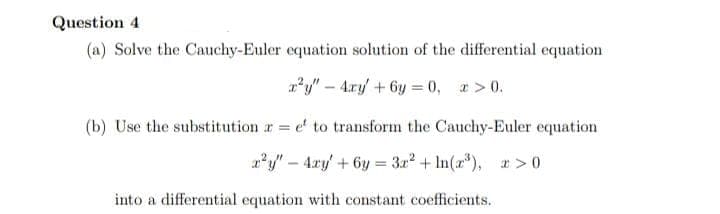 Question 4
(a) Solve the Cauchy-Euler equation solution of the differential equation
*y" – 4xy + 6y = (0, a > 0.
(b) Use the substitution r e to transform the Cauchy-Euler equation
a*y" – 4xy' + 6y = 3a? + In(a*), > 0
into a differential equation with constant coefficients.
