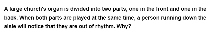 A large church's organ is divided into two parts, one in the front and one in the
back. When both parts are played at the same time, a person running down the
aisle will notice that they are out of rhythm. Why?