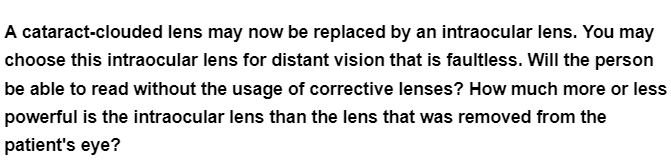A cataract-clouded lens may now be replaced by an intraocular lens. You may
choose this intraocular lens for distant vision that is faultless. Will the person
be able to read without the usage of corrective lenses? How much more or less
powerful is the intraocular lens than the lens that was removed from the
patient's eye?