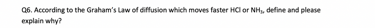 Q6. According to the Graham's Law of diffusion which moves faster HCl or NH3, define and please
explain why?
