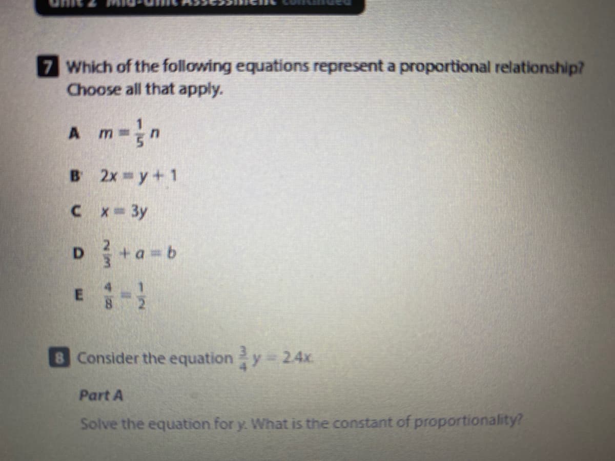 7 Which of the following equations represent a proportional relationship?
Choose all that apply.
A m-
B 2x y+ 1
Cx- 3y
E-
Consider the equationy 24x
Part A
Solve the equation for y. What is the constant of proportionality?

