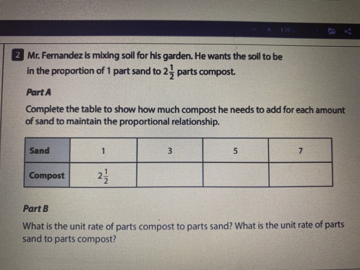 139
2 Mr. Fernandez is mixing sol for his garden. He wants the soil to be
in the proportion of 1 part sand to 2, parts compost.
Part A
Complete the table to show how much compost he needs to add for each amount
of sand to maintain the proportional relationship.
Sand
31
7.
Compost
Part B
What is the unit rate of parts compost to parts sand? What is the unit rate of parts
sand to parts compost?
1/2

