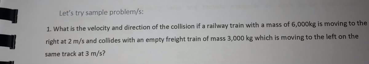 Let's try sample problem/s:
1. What is the velocity and direction of the collision if a railway train with a mass of 6,000kg is moving to the
right at 2 m/s and collides with an empty freight train of mass 3,000 kg which is moving to the left on the
same track at 3 m/s?

