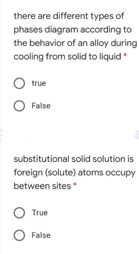 there are different types of
phases diagram according to
the behavior of an alloy during
cooling from solid to liquid *
true
O False
substitutional solid solution is
foreign (solute) atoms occupy
between sites *
True
False
