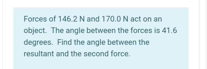 Forces of 146.2 N and 170.0 N act on an
object. The angle between the forces is 41.6
degrees. Find the angle between the
resultant and the second force.
