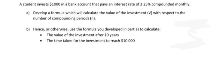 A student invests $1000 in a bank account that pays an interest rate of 3.25% compounded monthly.
a) Develop a formula which will calculate the value of the investment (V) with respect to the
number of compounding periods (n).
b) Hence, or otherwise, use the formula you developed in part a) to calculate:
• The value of the investment after 10 years
• The time taken for the investment to reach $10 000
