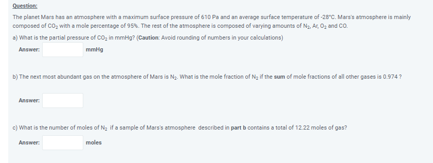 Question:
The planet Mars has an atmosphere with a maximum surface pressure of 610 Pa and an average surface temperature of -28°C. Mars's atmosphere is mainly
composed of CO2 with a mole percentage of 95%. The rest of the atmosphere is composed of varying amounts of N2, Ar, 02 and CO.
a) What is the partial pressure of CO, in mmHg? (Caution: Avoid rounding of numbers in your calculations)
Answer:
mmHg
b) The next most abundant gas on the atmosphere of Mars is Ną. What is the mole fraction of N2 if the sum of mole fractions of all other gases is 0.974?
Answer:
c) What is the number of moles of N2 if a sample of Mars's atmosphere described in part b contains a total of 12.22 moles of gas?
Answer:
moles
