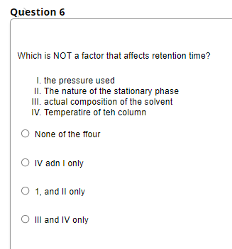 Question 6
Which is NOT a factor that affects retention time?
I. the pressure used
II. The nature of the stationary phase
III. actual composition of the solvent
IV. Temperatire of teh column
O None of the ffour
O IV adn I only
O 1, and Il only
II and IV only
