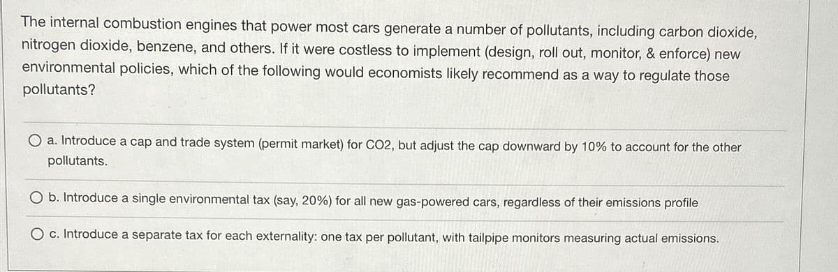 The internal combustion engines that power most cars generate a number of pollutants, including carbon dioxide,
nitrogen dioxide, benzene, and others. If it were costless to implement (design, roll out, monitor, & enforce) new
environmental policies, which of the following would economists likely recommend as a way to regulate those
pollutants?
O a. Introduce a cap and trade system (permit market) for CO2, but adjust the cap downward by 10% to account for the other
pollutants.
b. Introduce a single environmental tax (say, 20%) for all new gas-powered cars, regardless of their emissions profile
O c. Introduce a separate tax for each externality: one tax per pollutant, with tailpipe monitors measuring actual emissions.