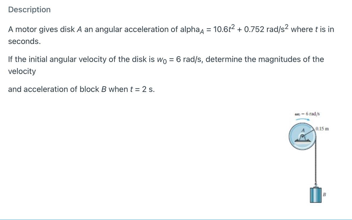 Description
A motor gives disk A an angular acceleration of alphaa = 10.6t2 + 0.752 rad/s? where t is in
seconds.
If the initial angular velocity of the disk is wo = 6 rad/s, determine the magnitudes of the
velocity
and acceleration of block B when t = 2 s.
- 6 rad/s
0.15 m
B

