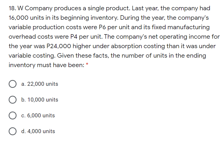 18. W Company produces a single product. Last year, the company had
16,000 units in its beginning inventory. During the year, the company's
variable production costs were P6 per unit and its fixed manufacturing
overhead costs were P4 per unit. The company's net operating income for
the year was P24,000 higher under absorption costing than it was under
variable costing. Given these facts, the number of units in the ending
inventory must have been: *
a. 22,000 units
b. 10,000 units
c. 6,000 units
O d. 4,000 units

